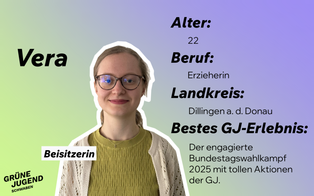 Beisitzerin: Vera
Alter: 22
Beruf: Erzieherin
Landkreis: Dillingen a.d. Donau
Bestes GJ-Erlebnis; Der engagierte Bundestagswahlkampf mit tollen Aktionen der GJ.